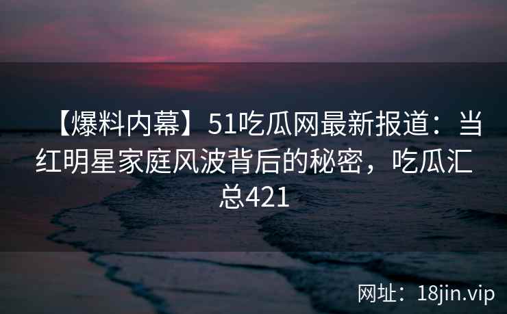 【爆料内幕】51吃瓜网最新报道：当红明星家庭风波背后的秘密，吃瓜汇总421