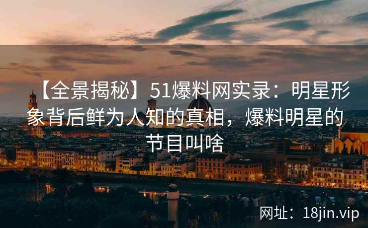 【全景揭秘】51爆料网实录：明星形象背后鲜为人知的真相，爆料明星的节目叫啥