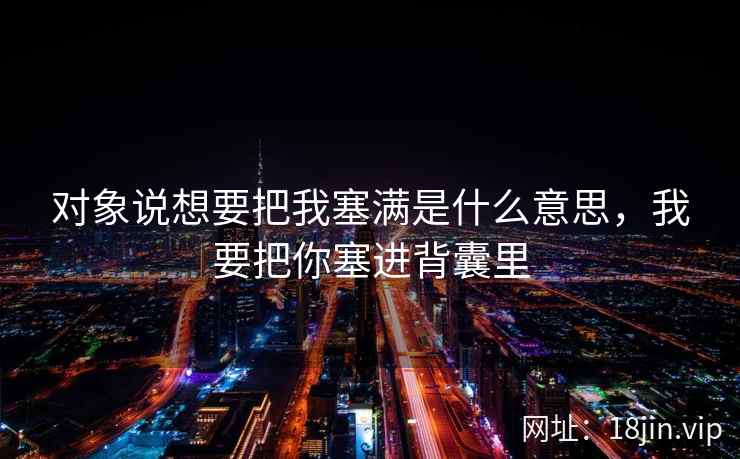 对象说想要把我塞满是什么意思，我要把你塞进背囊里