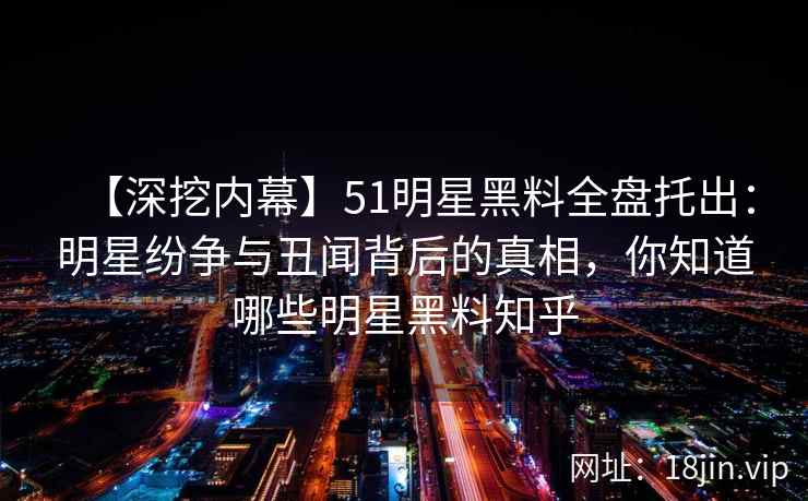 【深挖内幕】51明星黑料全盘托出：明星纷争与丑闻背后的真相，你知道哪些明星黑料知乎