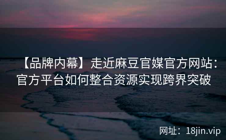 【品牌内幕】走近麻豆官媒官方网站:官方平台如何整合资源实现跨界突破 【品牌内幕】走近麻豆官媒官方网站:官方平台如何整合资源实现跨界突破