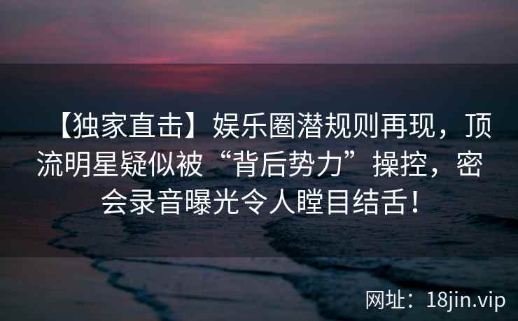 【独家直击】娱乐圈潜规则再现，顶流明星疑似被“背后势力”操控，密会录音曝光令人瞠目结舌！