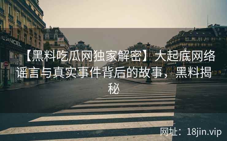 【黑料吃瓜网独家解密】大起底网络谣言与真实事件背后的故事，黑料揭秘