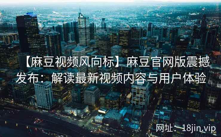 【麻豆视频风向标】麻豆官网版震撼发布：解读最新视频内容与用户体验