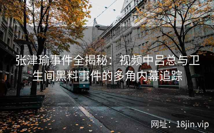 张津瑜事件全揭秘：视频中吕总与卫生间黑料事件的多角内幕追踪