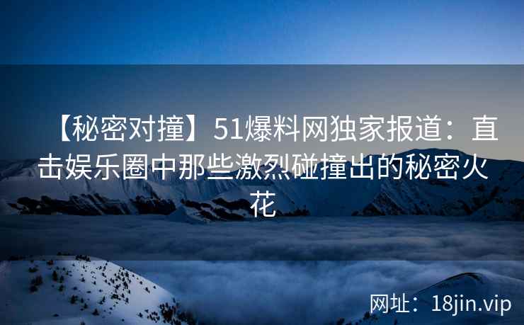 【秘密对撞】51爆料网独家报道：直击娱乐圈中那些激烈碰撞出的秘密火花