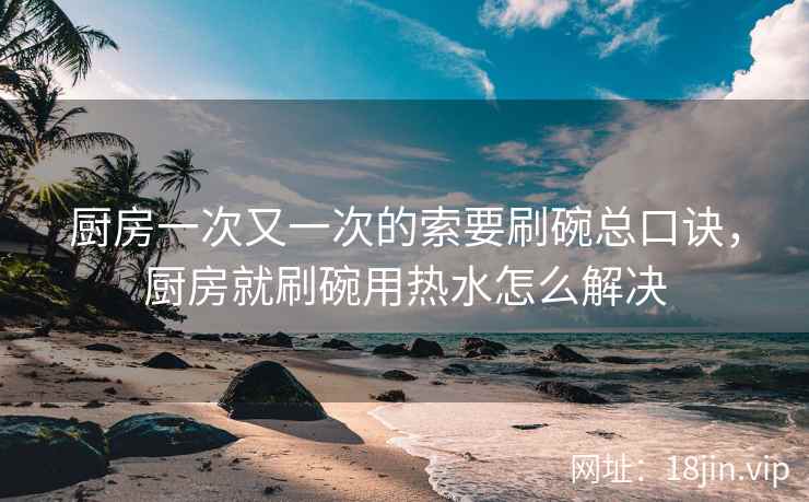 厨房一次又一次的索要刷碗总口诀，厨房就刷碗用热水怎么解决