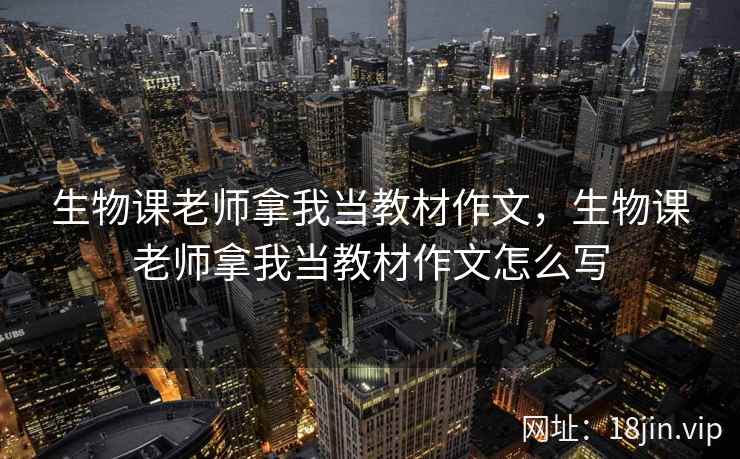 生物课老师拿我当教材作文，生物课老师拿我当教材作文怎么写