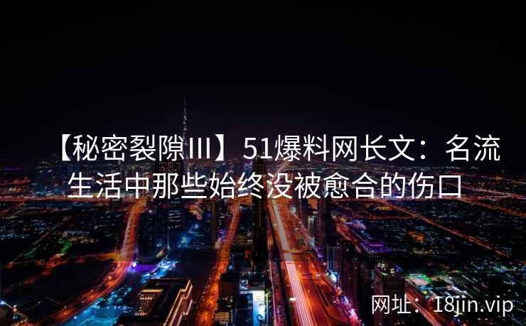 【秘密裂隙Ⅲ】51爆料网长文：名流生活中那些始终没被愈合的伤口