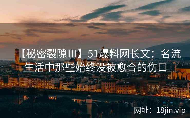 【秘密裂隙Ⅲ】51爆料网长文：名流生活中那些始终没被愈合的伤口