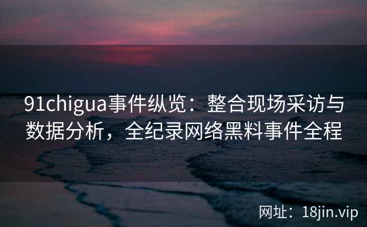 91chigua事件纵览：整合现场采访与数据分析，全纪录网络黑料事件全程