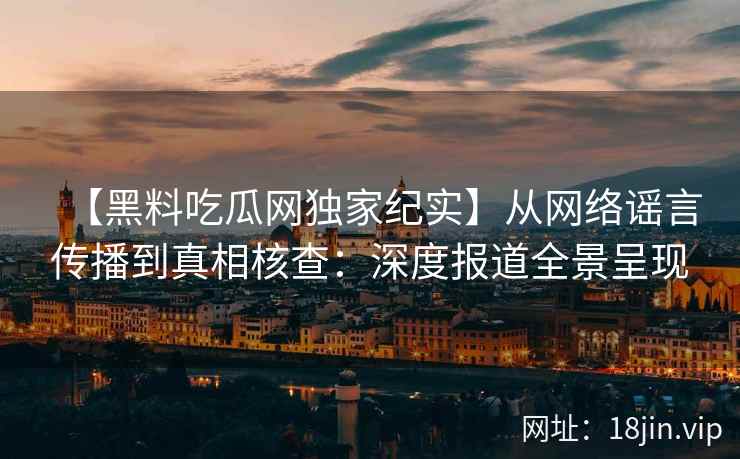 【黑料吃瓜网独家纪实】从网络谣言传播到真相核查：深度报道全景呈现