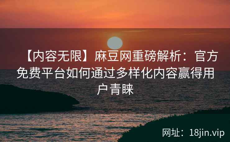 【内容无限】麻豆网重磅解析：官方免费平台如何通过多样化内容赢得用户青睐