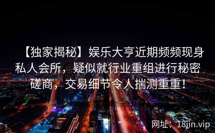 【独家揭秘】娱乐大亨近期频频现身私人会所，疑似就行业重组进行秘密磋商，交易细节令人揣测重重！