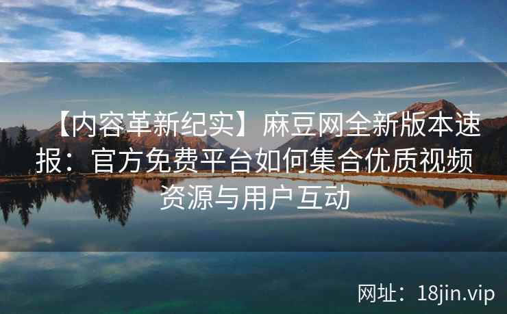 【内容革新纪实】麻豆网全新版本速报：官方免费平台如何集合优质视频资源与用户互动
