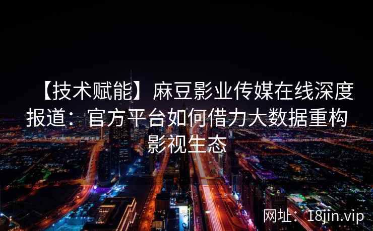 【技术赋能】麻豆影业传媒在线深度报道：官方平台如何借力大数据重构影视生态