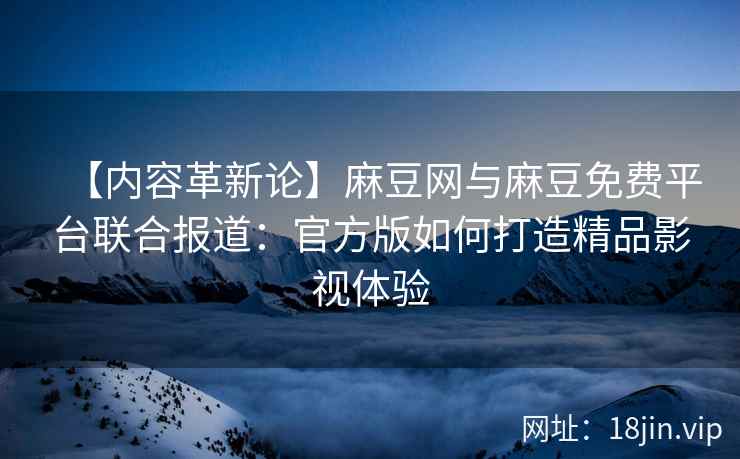 【内容革新论】麻豆网与麻豆免费平台联合报道：官方版如何打造精品影视体验