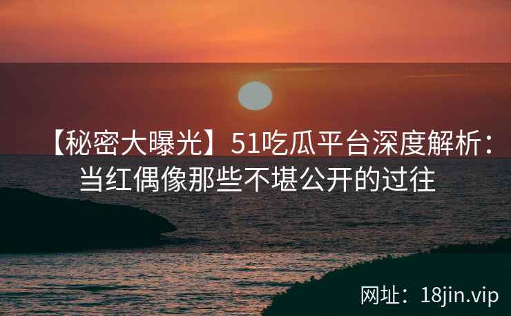 【秘密大曝光】51吃瓜平台深度解析：当红偶像那些不堪公开的过往