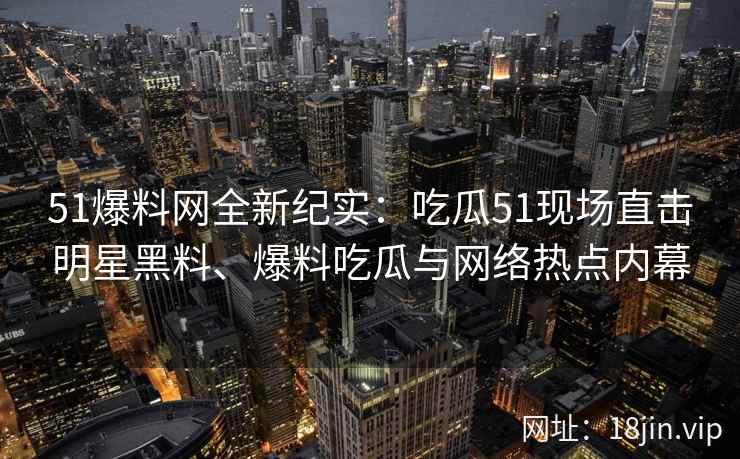 51爆料网全新纪实：吃瓜51现场直击明星黑料、爆料吃瓜与网络热点内幕