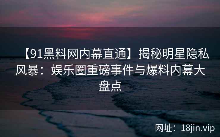 【91黑料网内幕直通】揭秘明星隐私风暴：娱乐圈重磅事件与爆料内幕大盘点