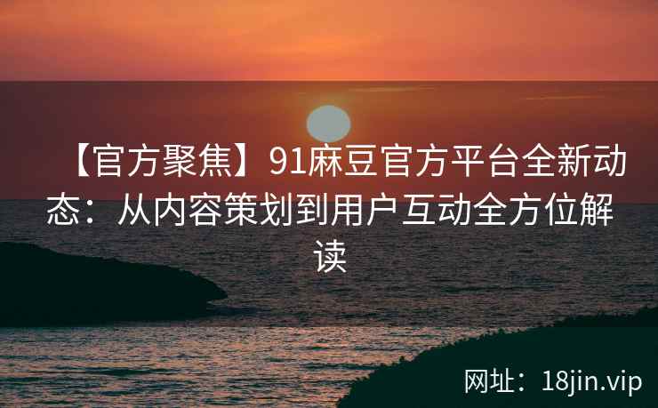 【官方聚焦】91麻豆官方平台全新动态：从内容策划到用户互动全方位解读