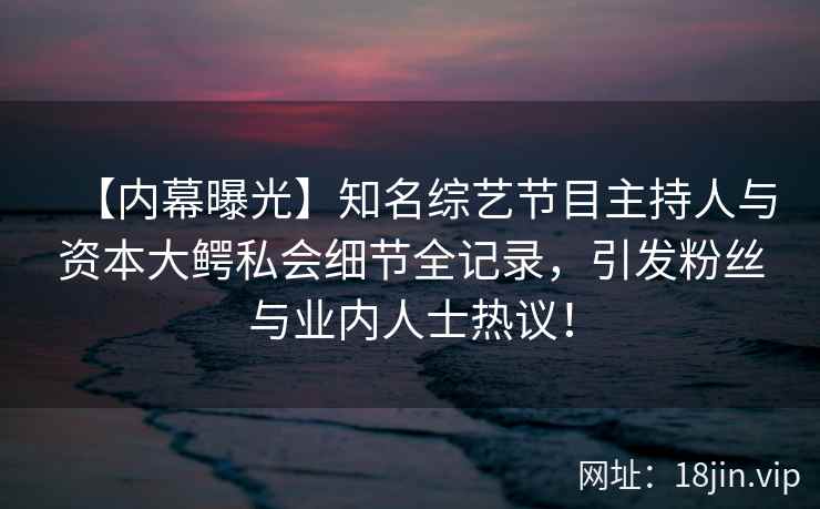 【内幕曝光】知名综艺节目主持人与资本大鳄私会细节全记录，引发粉丝与业内人士热议！