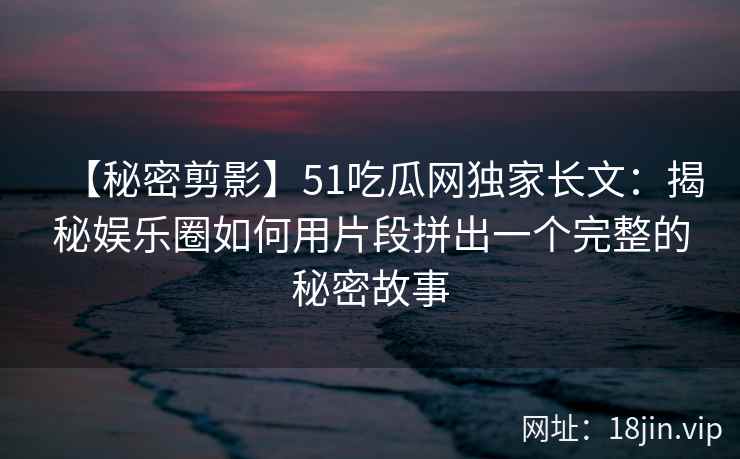 【秘密剪影】51吃瓜网独家长文：揭秘娱乐圈如何用片段拼出一个完整的秘密故事