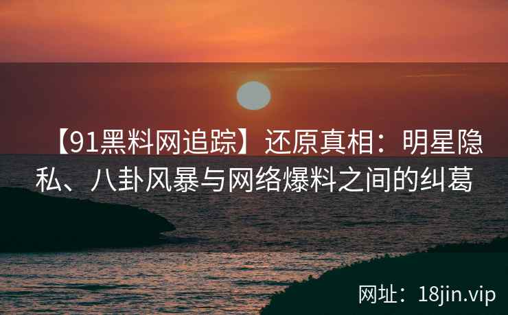 【91黑料网追踪】还原真相：明星隐私、八卦风暴与网络爆料之间的纠葛