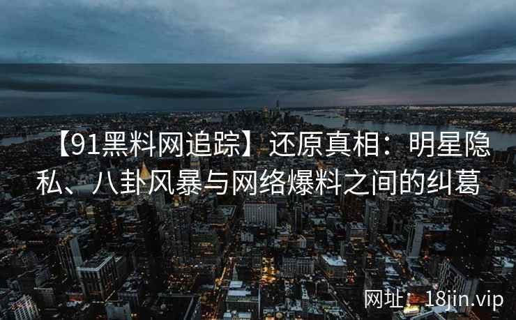 【91黑料网追踪】还原真相：明星隐私、八卦风暴与网络爆料之间的纠葛