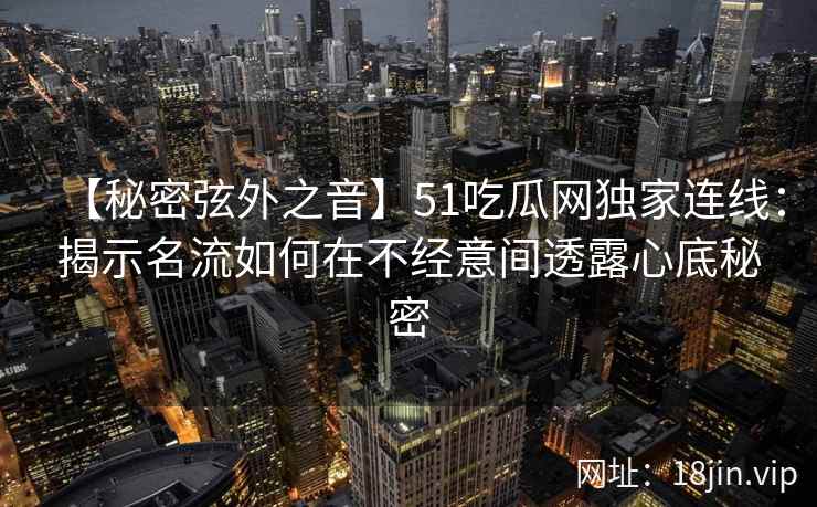 【秘密弦外之音】51吃瓜网独家连线：揭示名流如何在不经意间透露心底秘密