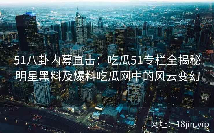 51八卦内幕直击：吃瓜51专栏全揭秘明星黑料及爆料吃瓜网中的风云变幻