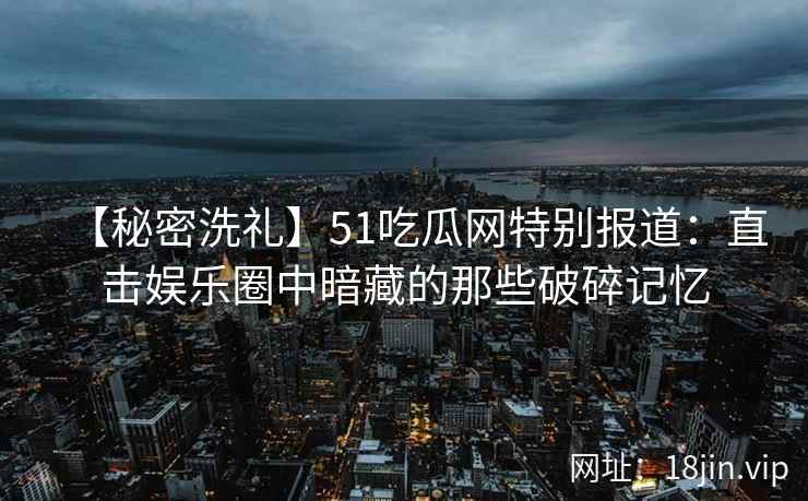 【秘密洗礼】51吃瓜网特别报道：直击娱乐圈中暗藏的那些破碎记忆