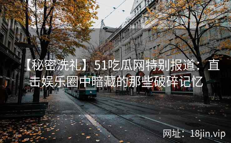 【秘密洗礼】51吃瓜网特别报道：直击娱乐圈中暗藏的那些破碎记忆