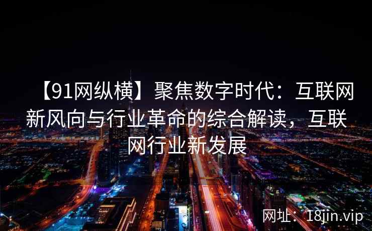 【91网纵横】聚焦数字时代：互联网新风向与行业革命的综合解读，互联网行业新发展