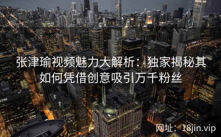 张津瑜视频魅力大解析：独家揭秘其如何凭借创意吸引万千粉丝