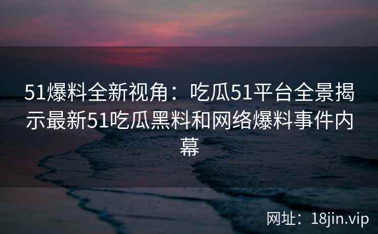 51爆料全新视角：吃瓜51平台全景揭示最新51吃瓜黑料和网络爆料事件内幕