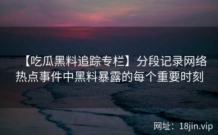 【吃瓜黑料追踪专栏】分段记录网络热点事件中黑料暴露的每个重要时刻