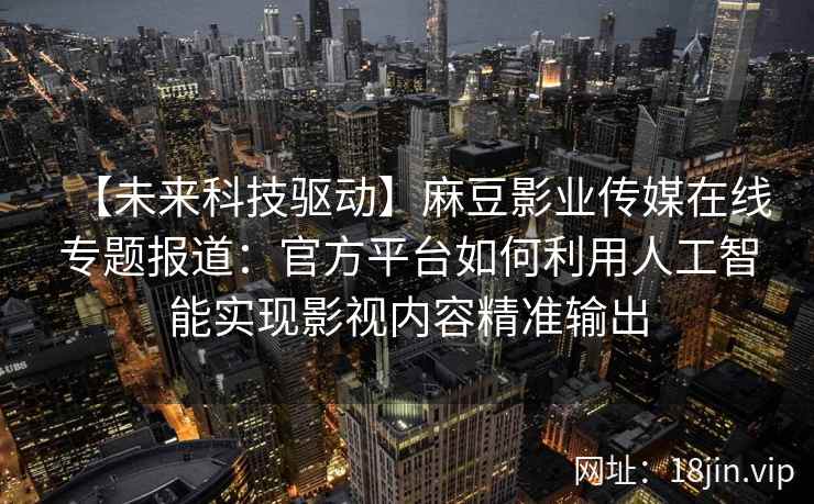 【未来科技驱动】麻豆影业传媒在线专题报道：官方平台如何利用人工智能实现影视内容精准输出
