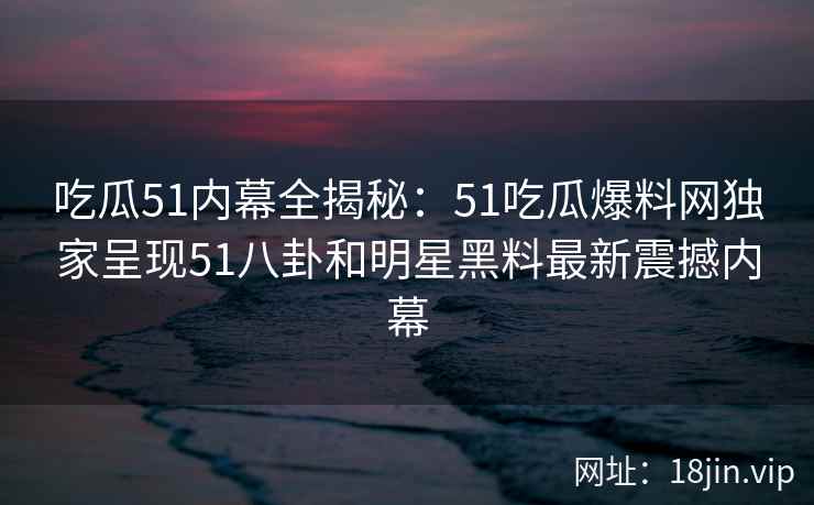 吃瓜51内幕全揭秘：51吃瓜爆料网独家呈现51八卦和明星黑料最新震撼内幕