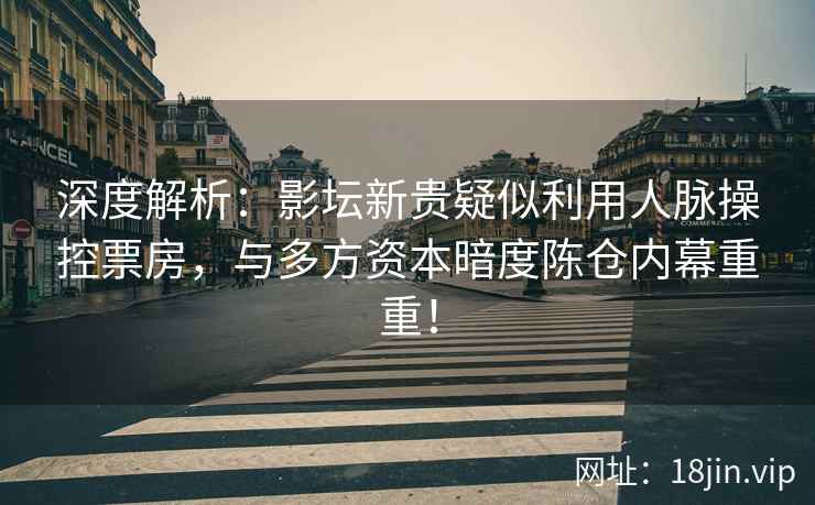 深度解析：影坛新贵疑似利用人脉操控票房，与多方资本暗度陈仓内幕重重！