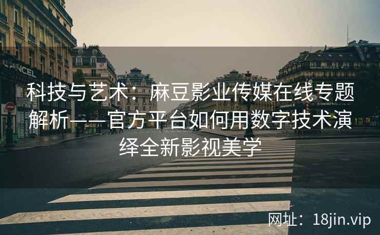 科技与艺术：麻豆影业传媒在线专题解析——官方平台如何用数字技术演绎全新影视美学