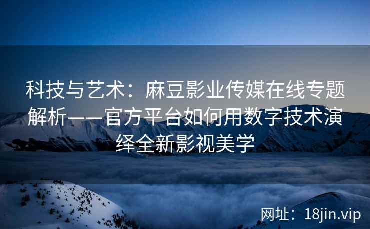 科技与艺术：麻豆影业传媒在线专题解析——官方平台如何用数字技术演绎全新影视美学