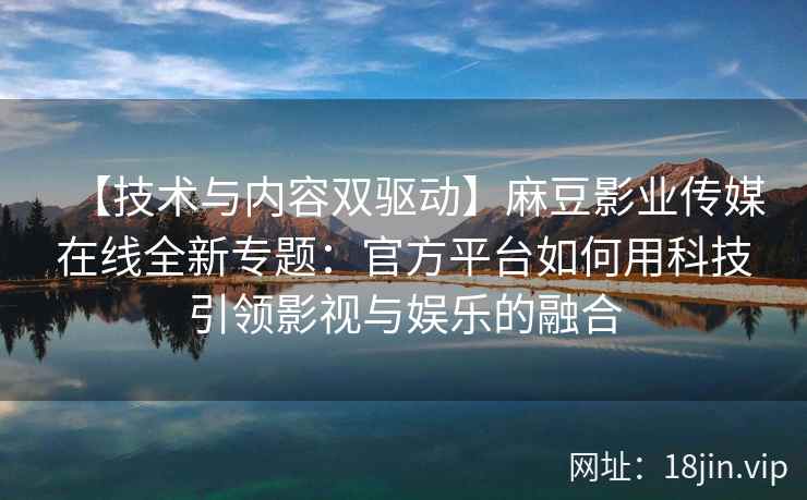 【技术与内容双驱动】麻豆影业传媒在线全新专题：官方平台如何用科技引领影视与娱乐的融合