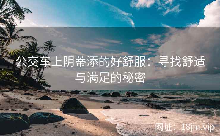 公交车上阴蒂添的好舒服:寻找舒适与满足的秘密 公交车上阴蒂添的好舒服:寻找舒适与满足的秘密