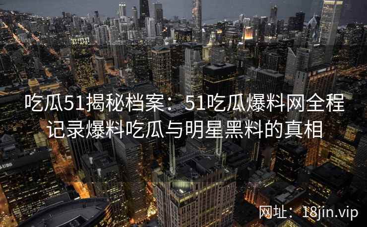 吃瓜51揭秘档案：51吃瓜爆料网全程记录爆料吃瓜与明星黑料的真相