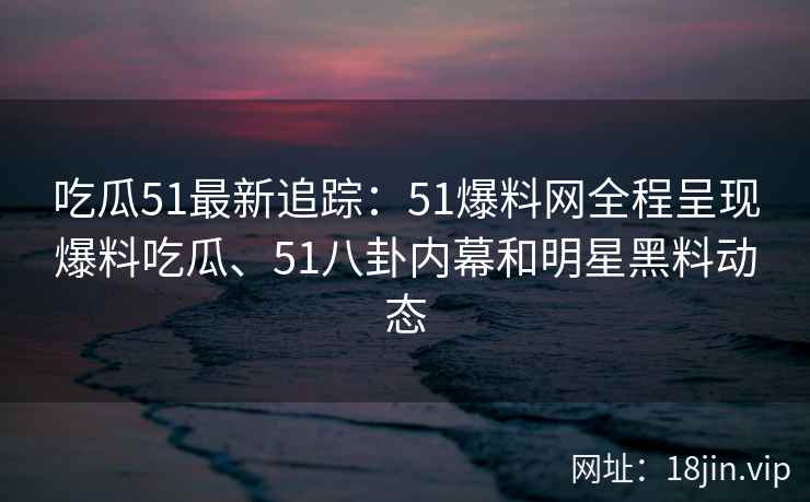 吃瓜51最新追踪：51爆料网全程呈现爆料吃瓜、51八卦内幕和明星黑料动态