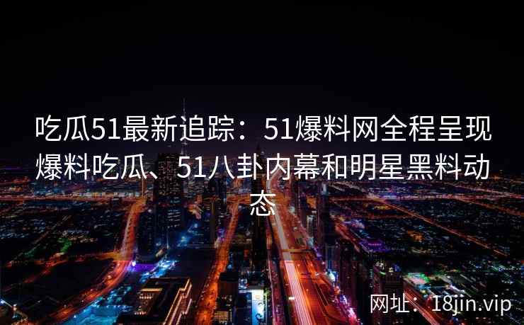吃瓜51最新追踪：51爆料网全程呈现爆料吃瓜、51八卦内幕和明星黑料动态