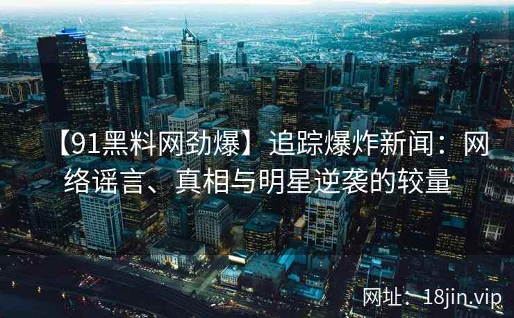 【91黑料网劲爆】追踪爆炸新闻：网络谣言、真相与明星逆袭的较量