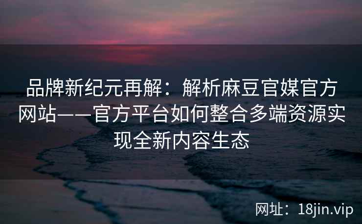 品牌新纪元再解：解析麻豆官媒官方网站——官方平台如何整合多端资源实现全新内容生态