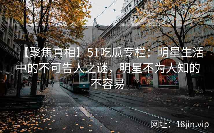 【聚焦真相】51吃瓜专栏：明星生活中的不可告人之谜，明星不为人知的不容易